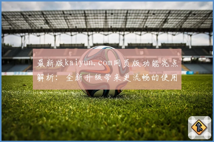 最新版kaiyun.com网页版功能亮点解析：全新升级带来更流畅的使用体验