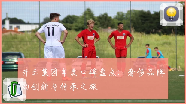 开云集团年度口碑盘点：奢侈品牌的创新与传承之旅