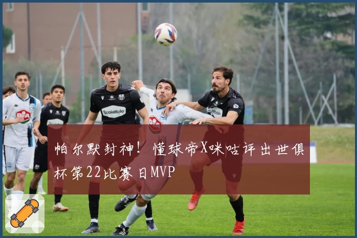 帕尔默封神！懂球帝X咪咕评出世俱杯第22比赛日MVP