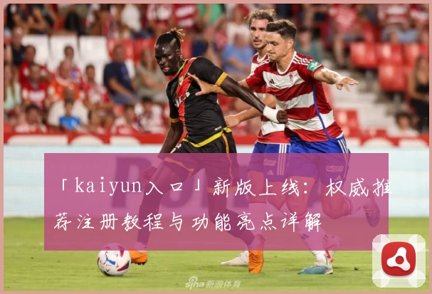 「kaiyun入口」新版上线：权威推荐注册教程与功能亮点详解