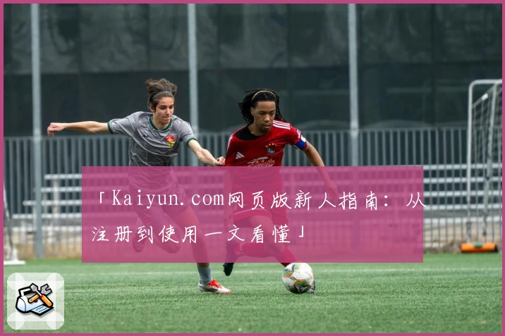 「Kaiyun.com网页版新人指南:从注册到使用一文看懂」