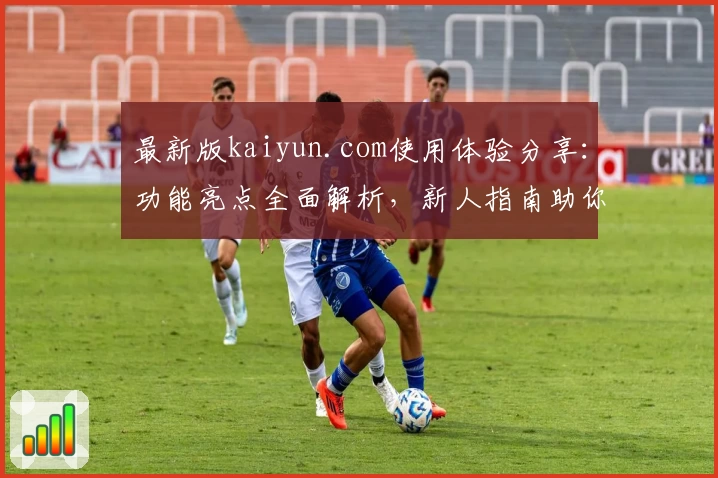 最新版kaiyun.com使用体验分享:功能亮点全面解析,新人指南助你快速上手