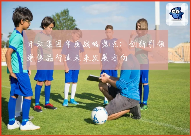 开云集团年度战略盘点：创新引领奢侈品行业未来发展方向