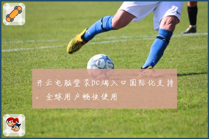 开云电脑登录pc端入口国际化支持，全球用户畅快使用