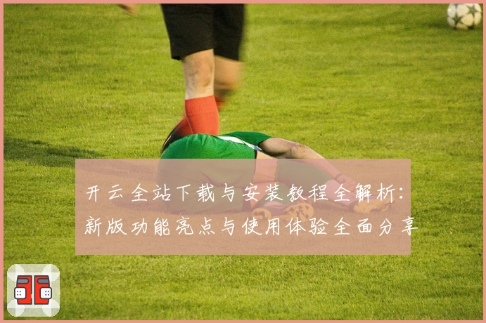 开云全站下载与安装教程全解析：新版功能亮点与使用体验全面分享