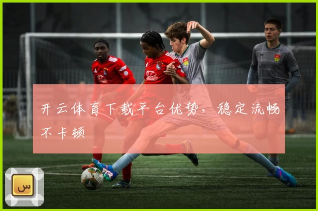 开云体育下载平台优势,稳定流畅不卡顿