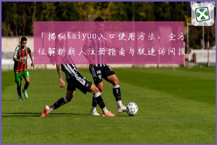 「揭秘Kaiyun入口使用方法，全方位解析新人注册指南与极速访问技巧」