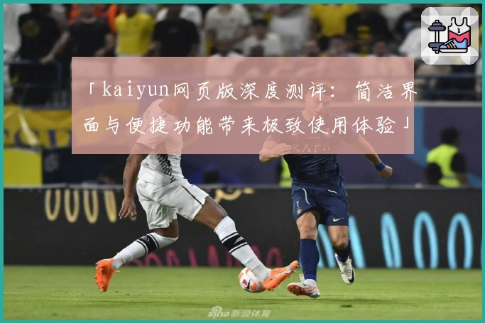 「kaiyun网页版深度测评：简洁界面与便捷功能带来极致使用体验」