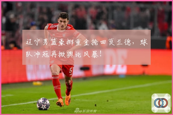 辽宁男篮豪掷重金抢回莫兰德，球队冲冠再掀舆论风暴！