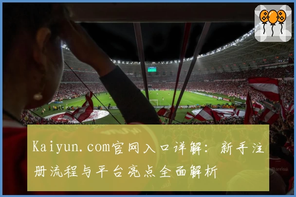 Kaiyun.com官网入口详解：新手注册流程与平台亮点全面解析