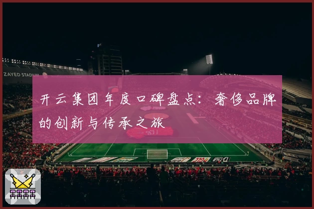 开云集团年度口碑盘点：奢侈品牌的创新与传承之旅