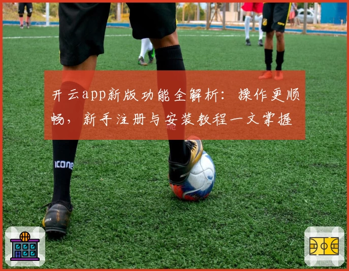 开云app新版功能全解析：操作更顺畅，新手注册与安装教程一文掌握
